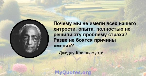 Почему мы не имели всех нашего хитрости, опыта, полностью не решили эту проблему страха? Разве не боятся причины «меня»?