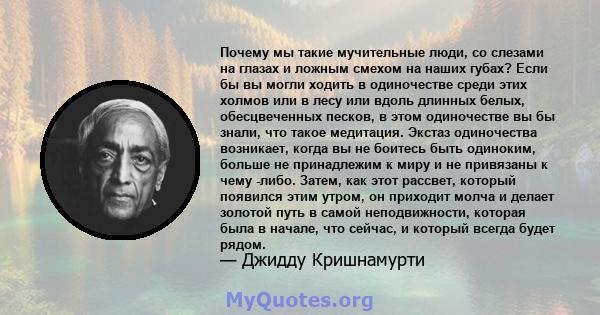 Почему мы такие мучительные люди, со слезами на глазах и ложным смехом на наших губах? Если бы вы могли ходить в одиночестве среди этих холмов или в лесу или вдоль длинных белых, обесцвеченных песков, в этом одиночестве 