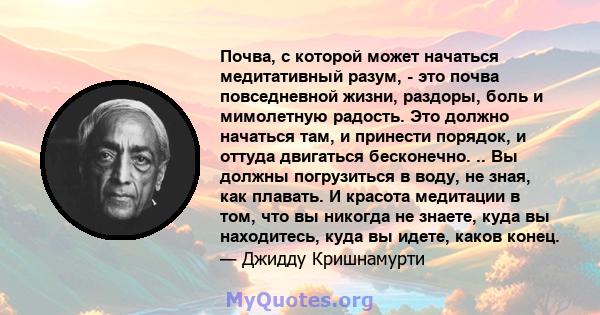 Почва, с которой может начаться медитативный разум, - это почва повседневной жизни, раздоры, боль и мимолетную радость. Это должно начаться там, и принести порядок, и оттуда двигаться бесконечно. .. Вы должны