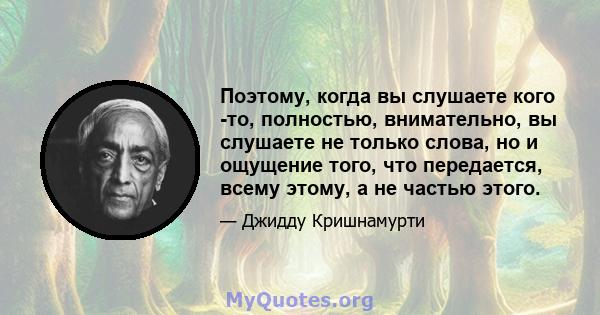 Поэтому, когда вы слушаете кого -то, полностью, внимательно, вы слушаете не только слова, но и ощущение того, что передается, всему этому, а не частью этого.