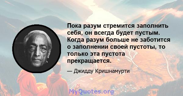 Пока разум стремится заполнить себя, он всегда будет пустым. Когда разум больше не заботится о заполнении своей пустоты, то только эта пустота прекращается.