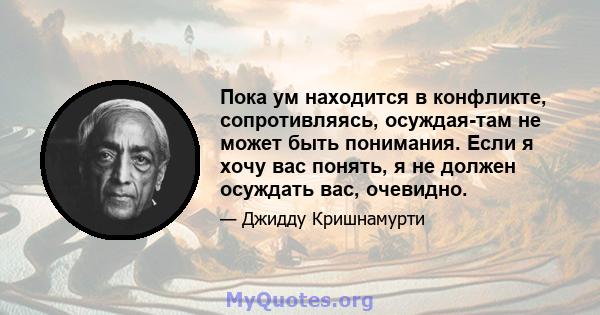 Пока ум находится в конфликте, сопротивляясь, осуждая-там не может быть понимания. Если я хочу вас понять, я не должен осуждать вас, очевидно.