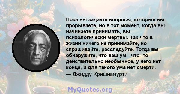 Пока вы задаете вопросы, которые вы прорываете, но в тот момент, когда вы начинаете принимать, вы психологически мертвы. Так что в жизни ничего не принимайте, но спрашивайте, расследуйте. Тогда вы обнаружите, что ваш ум 