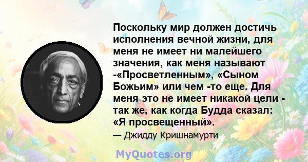 Поскольку мир должен достичь исполнения вечной жизни, для меня не имеет ни малейшего значения, как меня называют -«Просветленным», «Сыном Божьим» или чем -то еще. Для меня это не имеет никакой цели - так же, как когда