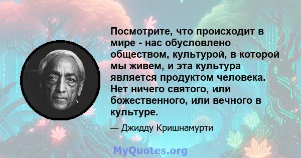 Посмотрите, что происходит в мире - нас обусловлено обществом, культурой, в которой мы живем, и эта культура является продуктом человека. Нет ничего святого, или божественного, или вечного в культуре.