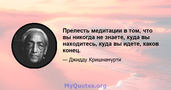 Прелесть медитации в том, что вы никогда не знаете, куда вы находитесь, куда вы идете, каков конец.