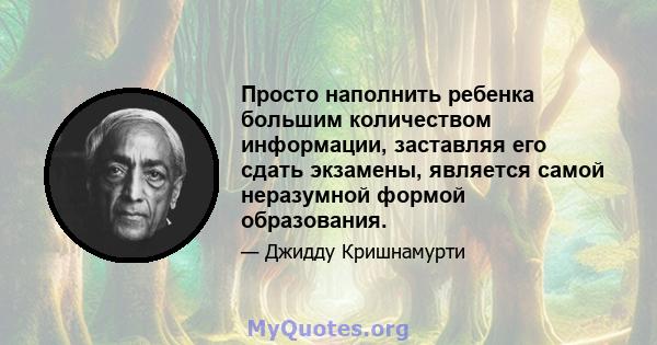 Просто наполнить ребенка большим количеством информации, заставляя его сдать экзамены, является самой неразумной формой образования.