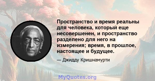 Пространство и время реальны для человека, который еще несовершенен, и пространство разделено для него на измерения; время, в прошлое, настоящее и будущее.