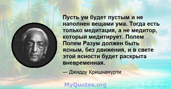 Пусть ум будет пустым и не наполнен вещами ума. Тогда есть только медитация, а не медитор, который медитирует. Полем Полем Разум должен быть ясным, без движения, и в свете этой ясности будет раскрыта вневременная.