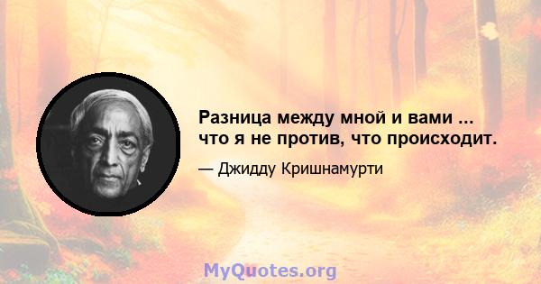 Разница между мной и вами ... что я не против, что происходит.