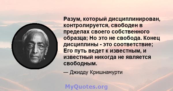 Разум, который дисциплинирован, контролируется, свободен в пределах своего собственного образца; Но это не свобода. Конец дисциплины - это соответствие; Его путь ведет к известным, и известный никогда не является