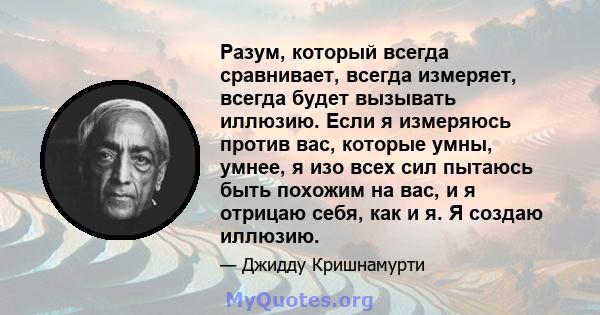 Разум, который всегда сравнивает, всегда измеряет, всегда будет вызывать иллюзию. Если я измеряюсь против вас, которые умны, умнее, я изо всех сил пытаюсь быть похожим на вас, и я отрицаю себя, как и я. Я создаю иллюзию.