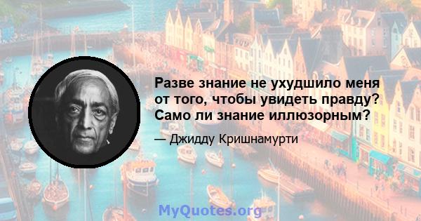 Разве знание не ухудшило меня от того, чтобы увидеть правду? Само ли знание иллюзорным?