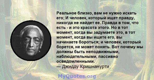 Реальное близко, вам не нужно искать его; И человек, который ищет правду, никогда не найдет ее. Правда в том, что есть - и это красота этого. Но в тот момент, когда вы задумаете это, в тот момент, когда вы ищете его, вы 