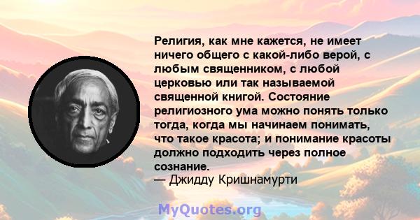 Религия, как мне кажется, не имеет ничего общего с какой-либо верой, с любым священником, с любой церковью или так называемой священной книгой. Состояние религиозного ума можно понять только тогда, когда мы начинаем