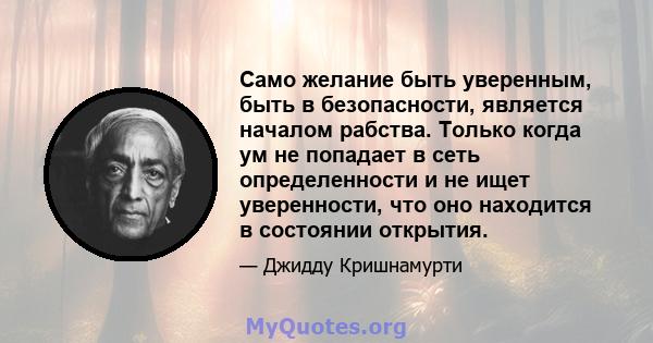 Само желание быть уверенным, быть в безопасности, является началом рабства. Только когда ум не попадает в сеть определенности и не ищет уверенности, что оно находится в состоянии открытия.