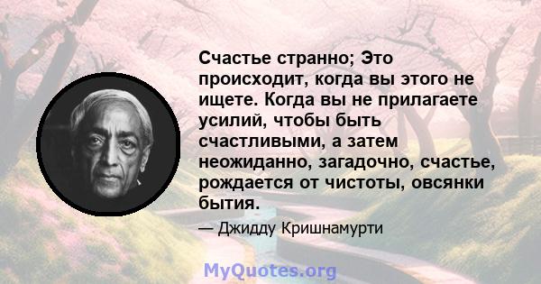 Счастье странно; Это происходит, когда вы этого не ищете. Когда вы не прилагаете усилий, чтобы быть счастливыми, а затем неожиданно, загадочно, счастье, рождается от чистоты, овсянки бытия.