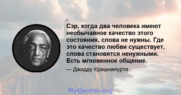 Сэр, когда два человека имеют необычайное качество этого состояния, слова не нужны. Где это качество любви существует, слова становятся ненужными. Есть мгновенное общение.