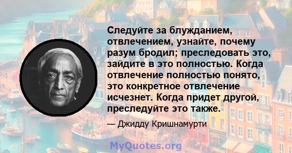 Следуйте за блужданием, отвлечением, узнайте, почему разум бродил; преследовать это, зайдите в это полностью. Когда отвлечение полностью понято, это конкретное отвлечение исчезнет. Когда придет другой, преследуйте это