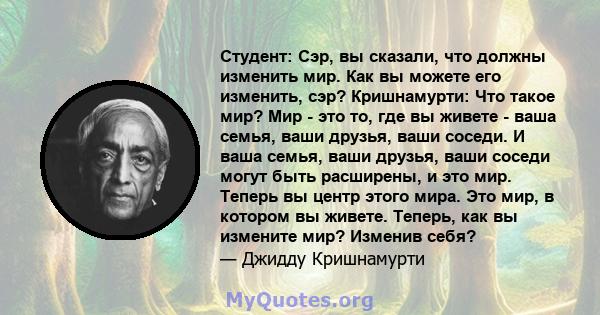 Студент: Сэр, вы сказали, что должны изменить мир. Как вы можете его изменить, сэр? Кришнамурти: Что такое мир? Мир - это то, где вы живете - ваша семья, ваши друзья, ваши соседи. И ваша семья, ваши друзья, ваши соседи