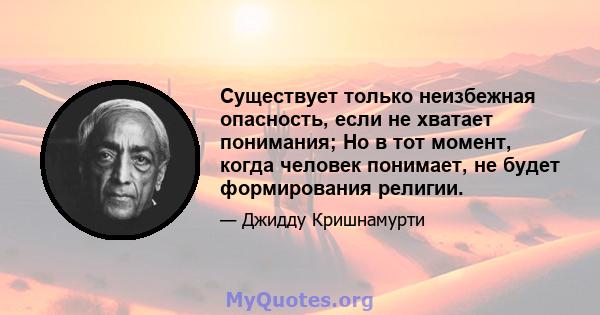 Существует только неизбежная опасность, если не хватает понимания; Но в тот момент, когда человек понимает, не будет формирования религии.