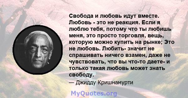 Свобода и любовь идут вместе. Любовь - это не реакция. Если я люблю тебя, потому что ты любишь меня, это просто торговля, вещь, которую можно купить на рынке; Это не любовь. Любить- значит не спрашивать ничего взамен,