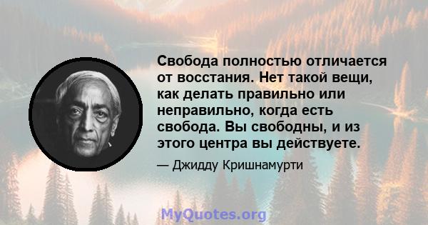 Свобода полностью отличается от восстания. Нет такой вещи, как делать правильно или неправильно, когда есть свобода. Вы свободны, и из этого центра вы действуете.