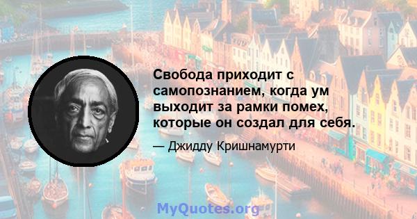 Свобода приходит с самопознанием, когда ум выходит за рамки помех, которые он создал для себя.