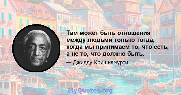 Там может быть отношения между людьми только тогда, когда мы принимаем то, что есть, а не то, что должно быть.