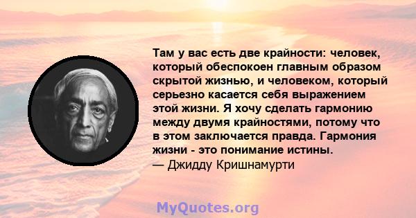 Там у вас есть две крайности: человек, который обеспокоен главным образом скрытой жизнью, и человеком, который серьезно касается себя выражением этой жизни. Я хочу сделать гармонию между двумя крайностями, потому что в