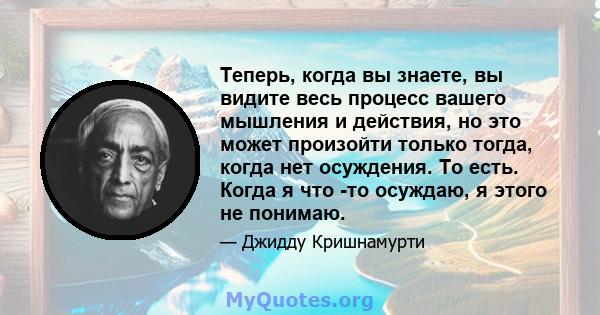 Теперь, когда вы знаете, вы видите весь процесс вашего мышления и действия, но это может произойти только тогда, когда нет осуждения. То есть. Когда я что -то осуждаю, я этого не понимаю.