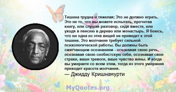 Тишина трудна и тяжелая; Это не должно играть. Это не то, что вы можете испытать, прочитав книгу, или слушая разговор, сидя вместе, или уходя в пенсию в дерево или монастырь. Я боюсь, что ни одна из этих вещей не