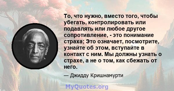 То, что нужно, вместо того, чтобы убегать, контролировать или подавлять или любое другое сопротивление, - это понимание страха; Это означает, посмотрите, узнайте об этом, вступайте в контакт с ним. Мы должны узнать о