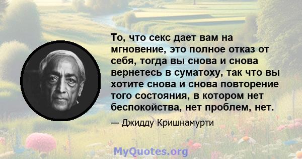 То, что секс дает вам на мгновение, это полное отказ от себя, тогда вы снова и снова вернетесь в суматоху, так что вы хотите снова и снова повторение того состояния, в котором нет беспокойства, нет проблем, нет.