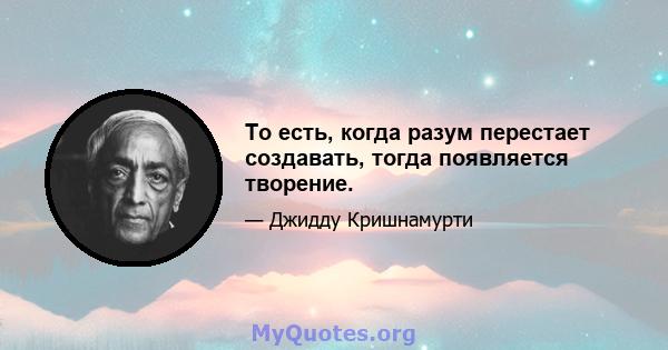 То есть, когда разум перестает создавать, тогда появляется творение.