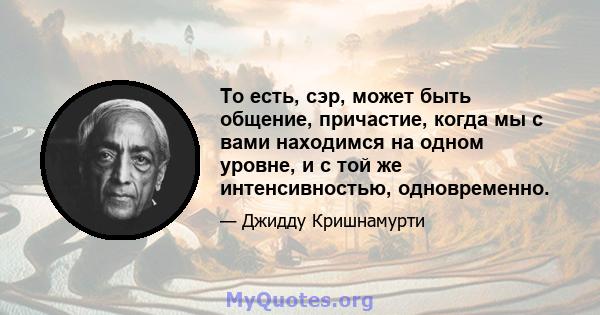 То есть, сэр, может быть общение, причастие, когда мы с вами находимся на одном уровне, и с той же интенсивностью, одновременно.