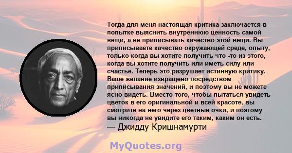 Тогда для меня настоящая критика заключается в попытке выяснить внутреннюю ценность самой вещи, а не приписывать качество этой вещи. Вы приписываете качество окружающей среде, опыту, только когда вы хотите получить что