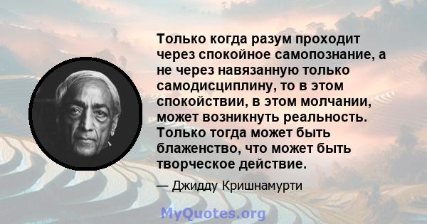 Только когда разум проходит через спокойное самопознание, а не через навязанную только самодисциплину, то в этом спокойствии, в этом молчании, может возникнуть реальность. Только тогда может быть блаженство, что может