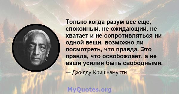 Только когда разум все еще, спокойный, не ожидающий, не хватает и не сопротивляться ни одной вещи, возможно ли посмотреть, что правда. Это правда, что освобождает, а не ваши усилия быть свободными.