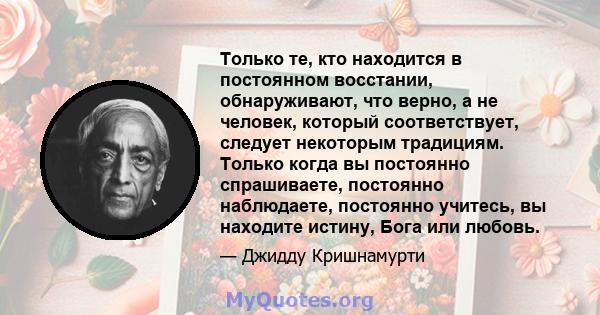 Только те, кто находится в постоянном восстании, обнаруживают, что верно, а не человек, который соответствует, следует некоторым традициям. Только когда вы постоянно спрашиваете, постоянно наблюдаете, постоянно учитесь, 