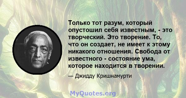 Только тот разум, который опустошил себя известным, - это творческий. Это творение. То, что он создает, не имеет к этому никакого отношения. Свобода от известного - состояние ума, которое находится в творении.