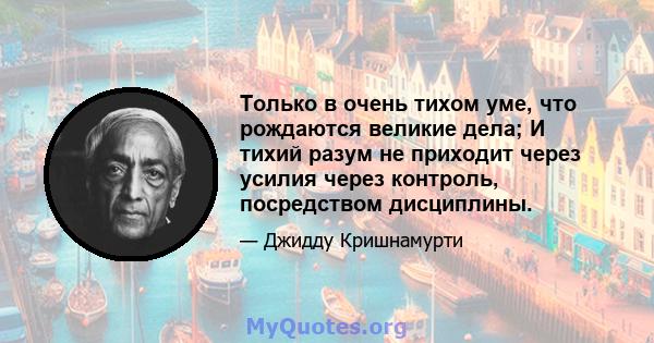 Только в очень тихом уме, что рождаются великие дела; И тихий разум не приходит через усилия через контроль, посредством дисциплины.