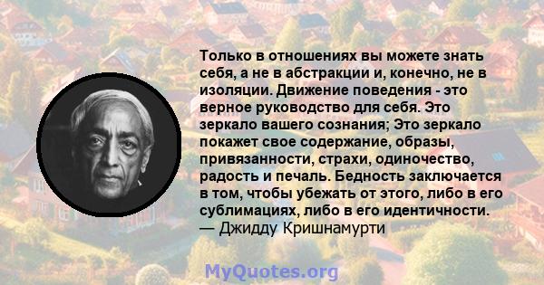 Только в отношениях вы можете знать себя, а не в абстракции и, конечно, не в изоляции. Движение поведения - это верное руководство для себя. Это зеркало вашего сознания; Это зеркало покажет свое содержание, образы,