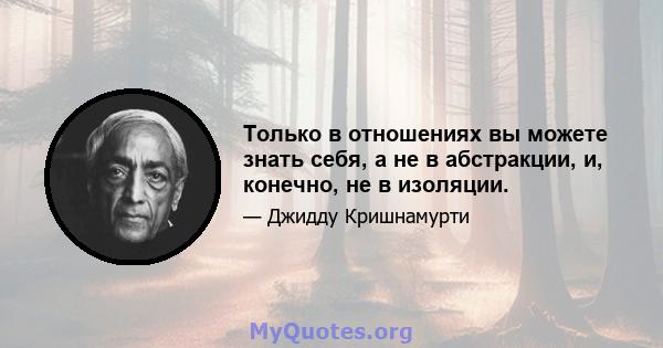 Только в отношениях вы можете знать себя, а не в абстракции, и, конечно, не в изоляции.