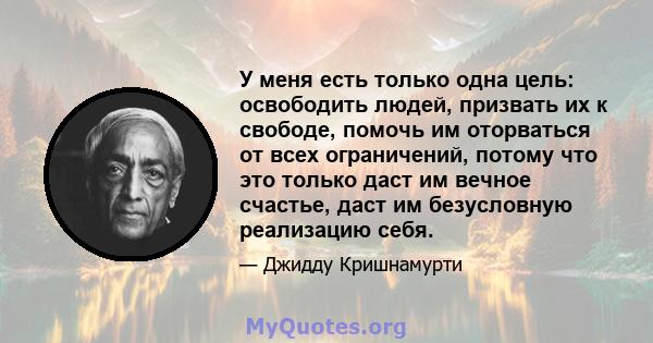 У меня есть только одна цель: освободить людей, призвать их к свободе, помочь им оторваться от всех ограничений, потому что это только даст им вечное счастье, даст им безусловную реализацию себя.