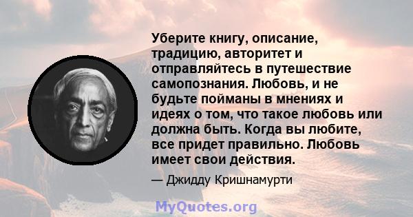 Уберите книгу, описание, традицию, авторитет и отправляйтесь в путешествие самопознания. Любовь, и не будьте пойманы в мнениях и идеях о том, что такое любовь или должна быть. Когда вы любите, все придет правильно.