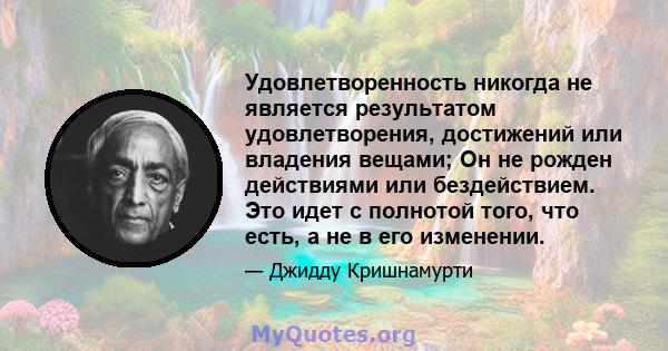 Удовлетворенность никогда не является результатом удовлетворения, достижений или владения вещами; Он не рожден действиями или бездействием. Это идет с полнотой того, что есть, а не в его изменении.