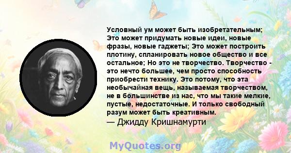 Условный ум может быть изобретательным; Это может придумать новые идеи, новые фразы, новые гаджеты; Это может построить плотину, спланировать новое общество и все остальное; Но это не творчество. Творчество - это нечто