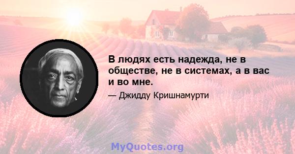 В людях есть надежда, не в обществе, не в системах, а в вас и во мне.