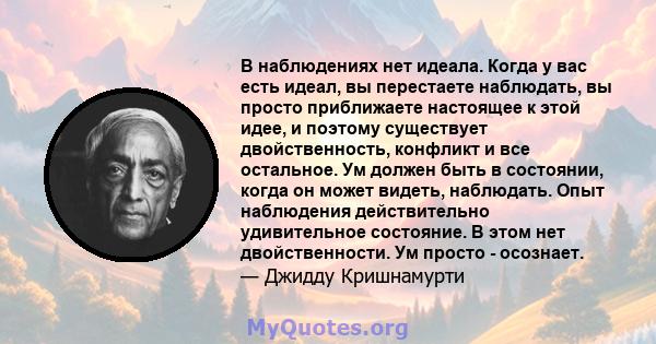 В наблюдениях нет идеала. Когда у вас есть идеал, вы перестаете наблюдать, вы просто приближаете настоящее к этой идее, и поэтому существует двойственность, конфликт и все остальное. Ум должен быть в состоянии, когда он 